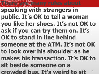 There are many rules about
speaking with strangers in
public. It’s OK to tell a woman
you like her shoes. It’s not OK to
ask if you can try them on. It’s
OK to stand in line behind
someone at the ATM. It’s not OK
to look over his shoulder as he
makes his transaction. It’s OK to
sit beside someone on a
26
 