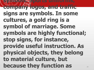 symbols. Sports uniforms,
company logos, and traffic
signs are symbols. In some
cultures, a gold ring is a
symbol of marriage. Some
symbols are highly functional;
stop signs, for instance,
provide useful instruction. As
physical objects, they belong
to material culture, but
because they function as 28
 