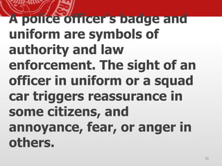 A police officer’s badge and
uniform are symbols of
authority and law
enforcement. The sight of an
officer in uniform or a squad
car triggers reassurance in
some citizens, and
annoyance, fear, or anger in
others.
30
 