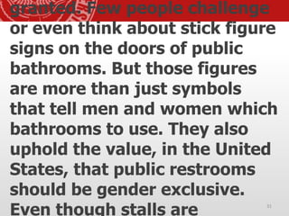 granted. Few people challenge
or even think about stick figure
signs on the doors of public
bathrooms. But those figures
are more than just symbols
that tell men and women which
bathrooms to use. They also
uphold the value, in the United
States, that public restrooms
should be gender exclusive.
Even though stalls are 31
 