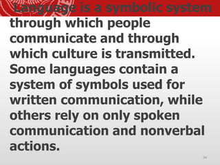 Language is a symbolic system
through which people
communicate and through
which culture is transmitted.
Some languages contain a
system of symbols used for
written communication, while
others rely on only spoken
communication and nonverbal
actions.
34
 