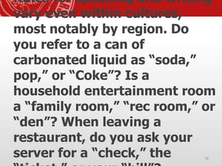 Rules for speaking and writing
vary even within cultures,
most notably by region. Do
you refer to a can of
carbonated liquid as “soda,”
pop,” or “Coke”? Is a
household entertainment room
a “family room,” “rec room,” or
“den”? When leaving a
restaurant, do you ask your
server for a “check,” the 36
 