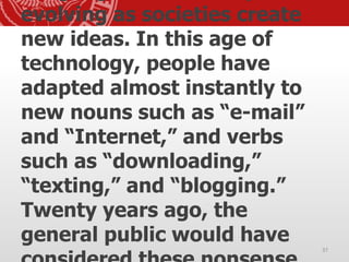 evolving as societies create
new ideas. In this age of
technology, people have
adapted almost instantly to
new nouns such as “e-mail”
and “Internet,” and verbs
such as “downloading,”
“texting,” and “blogging.”
Twenty years ago, the
general public would have
37
 