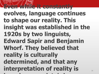 Even while it constantly
evolves, language continues
to shape our reality. This
insight was established in the
1920s by two linguists,
Edward Sapir and Benjamin
Whorf. They believed that
reality is culturally
determined, and that any
interpretation of reality is 38
 
