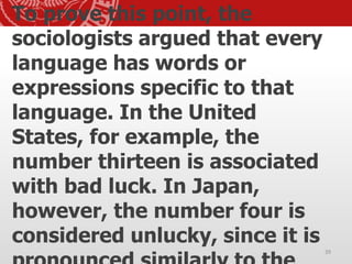 To prove this point, the
sociologists argued that every
language has words or
expressions specific to that
language. In the United
States, for example, the
number thirteen is associated
with bad luck. In Japan,
however, the number four is
considered unlucky, since it is
39
 