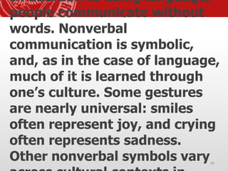 In addition to using language,
people communicate without
words. Nonverbal
communication is symbolic,
and, as in the case of language,
much of it is learned through
one’s culture. Some gestures
are nearly universal: smiles
often represent joy, and crying
often represents sadness.
Other nonverbal symbols vary40
 