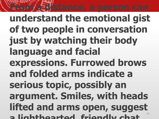 From a distance, a person can
understand the emotional gist
of two people in conversation
just by watching their body
language and facial
expressions. Furrowed brows
and folded arms indicate a
serious topic, possibly an
argument. Smiles, with heads
lifted and arms open, suggest42
 