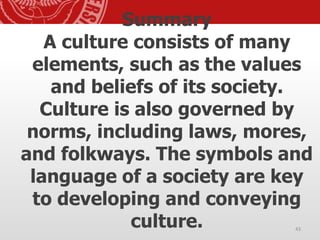 Summary
A culture consists of many
elements, such as the values
and beliefs of its society.
Culture is also governed by
norms, including laws, mores,
and folkways. The symbols and
language of a society are key
to developing and conveying
culture. 43
 
