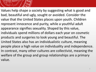 5
Values help shape a society by suggesting what is good and
bad, beautiful and ugly, sought or avoided. Consider the
value that the United States places upon youth. Children
represent innocence and purity, while a youthful adult
appearance signifies sexuality. Shaped by this value,
individuals spend millions of dollars each year on cosmetic
products and surgeries to look young and beautiful. The
United States also has an individualistic culture, meaning
people place a high value on individuality and independence.
In contrast, many other cultures are collectivist, meaning the
welfare of the group and group relationships are a primary
value.
 