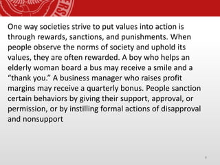 8
One way societies strive to put values into action is
through rewards, sanctions, and punishments. When
people observe the norms of society and uphold its
values, they are often rewarded. A boy who helps an
elderly woman board a bus may receive a smile and a
“thank you.” A business manager who raises profit
margins may receive a quarterly bonus. People sanction
certain behaviors by giving their support, approval, or
permission, or by instilling formal actions of disapproval
and nonsupport
 