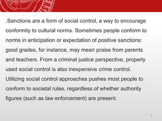 9
.Sanctions are a form of social control, a way to encourage
conformity to cultural norms. Sometimes people conform to
norms in anticipation or expectation of positive sanctions:
good grades, for instance, may mean praise from parents
and teachers. From a criminal justice perspective, properly
used social control is also inexpensive crime control.
Utilizing social control approaches pushes most people to
conform to societal rules, regardless of whether authority
figures (such as law enforcement) are present.
 