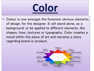 Color
• Colour is one amongst the foremost obvious elements
of design, for the designer. It will stand alone, as a
background, or be applied to different elements, like
shapes, lines, textures or typography. Color creates a
mood within the piece of art and narrates a story
regarding brand or product.
 