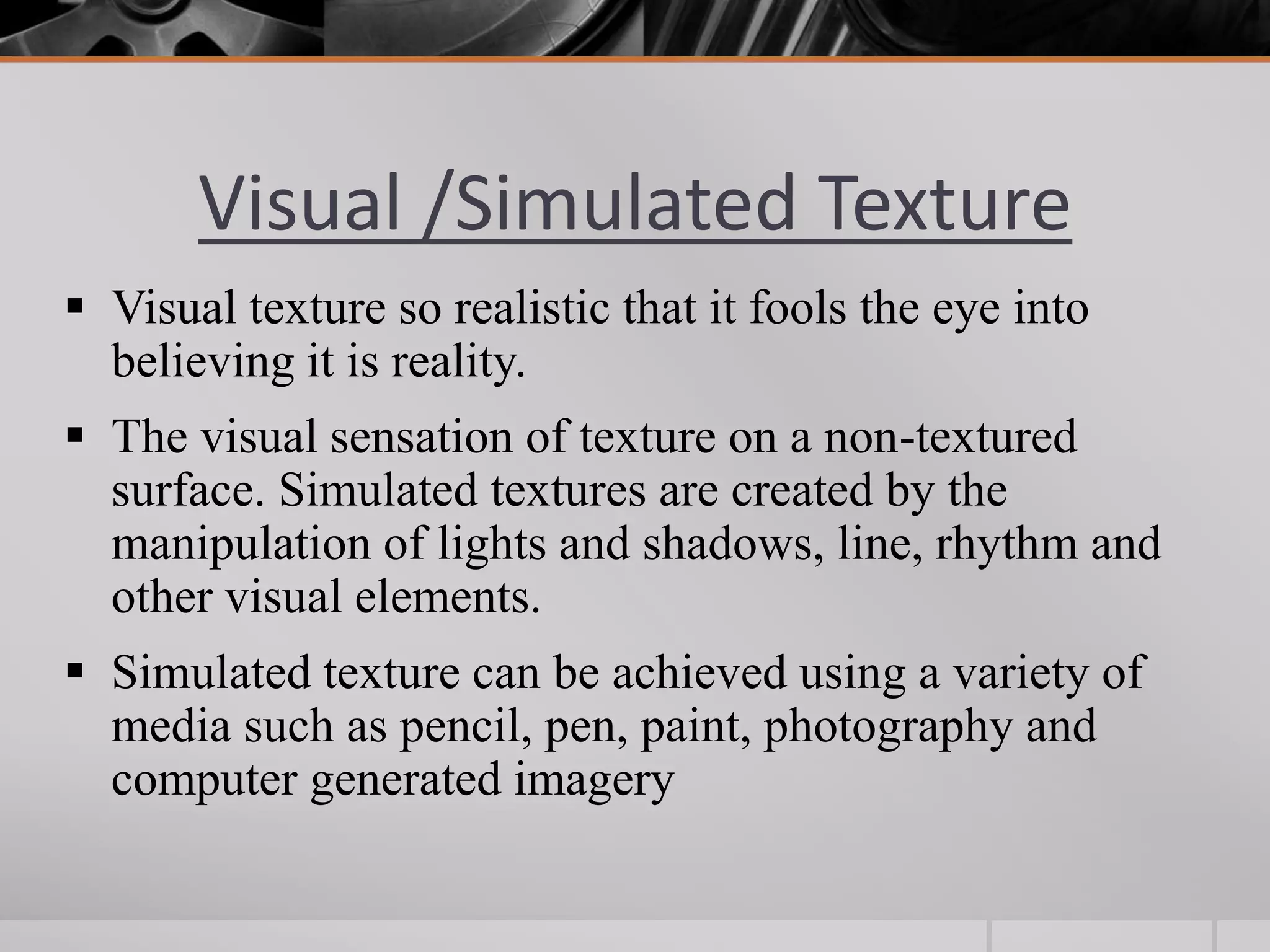 Visual /Simulated Texture
 Visual texture so realistic that it fools the eye into
  believing it is reality.
 The visual sensation of texture on a non-textured
  surface. Simulated textures are created by the
  manipulation of lights and shadows, line, rhythm and
  other visual elements.
 Simulated texture can be achieved using a variety of
  media such as pencil, pen, paint, photography and
  computer generated imagery
 
