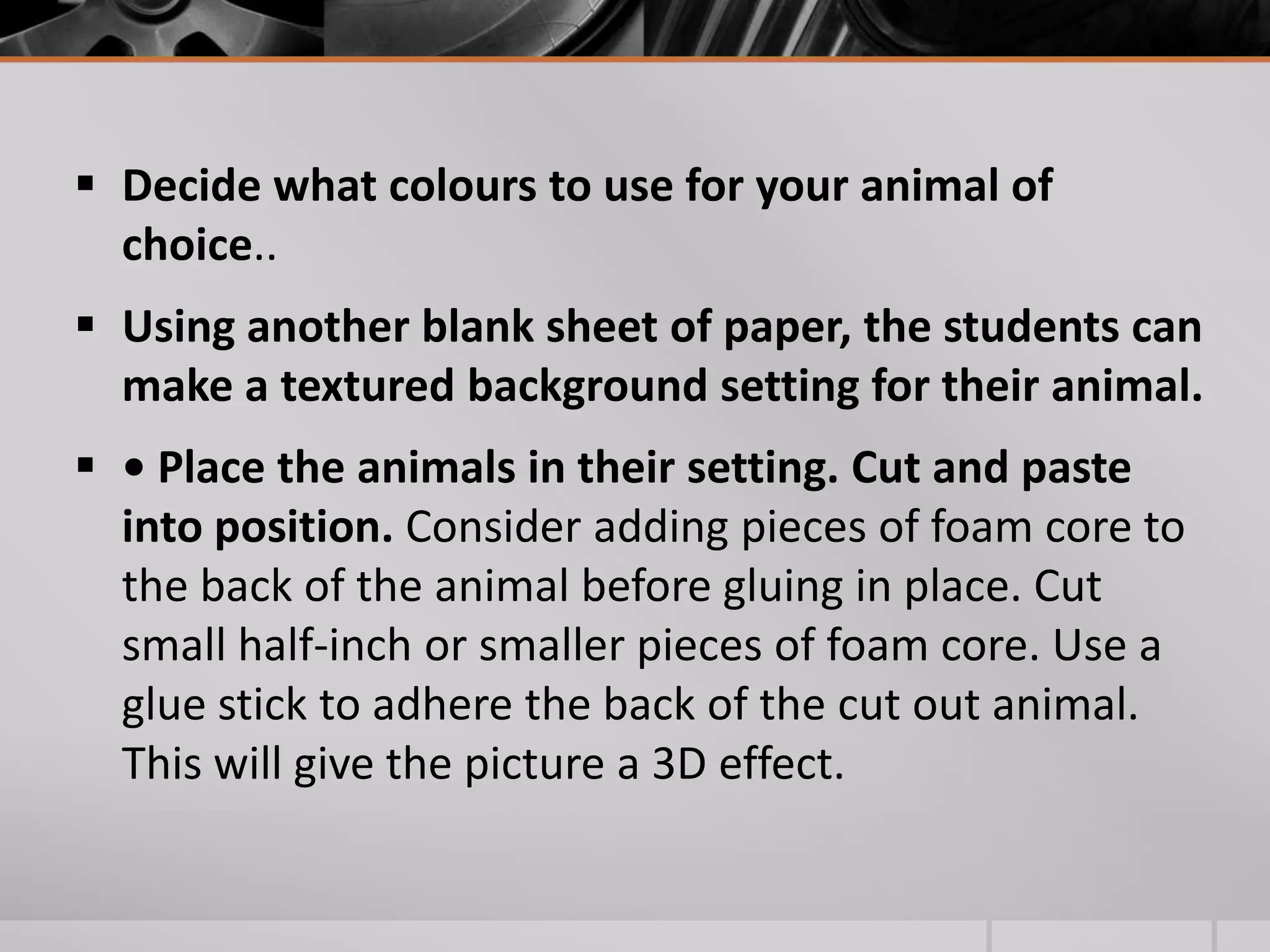  Decide what colours to use for your animal of
  choice..
 Using another blank sheet of paper, the students can
  make a textured background setting for their animal.
 • Place the animals in their setting. Cut and paste
  into position. Consider adding pieces of foam core to
  the back of the animal before gluing in place. Cut
  small half-inch or smaller pieces of foam core. Use a
  glue stick to adhere the back of the cut out animal.
  This will give the picture a 3D effect.
 