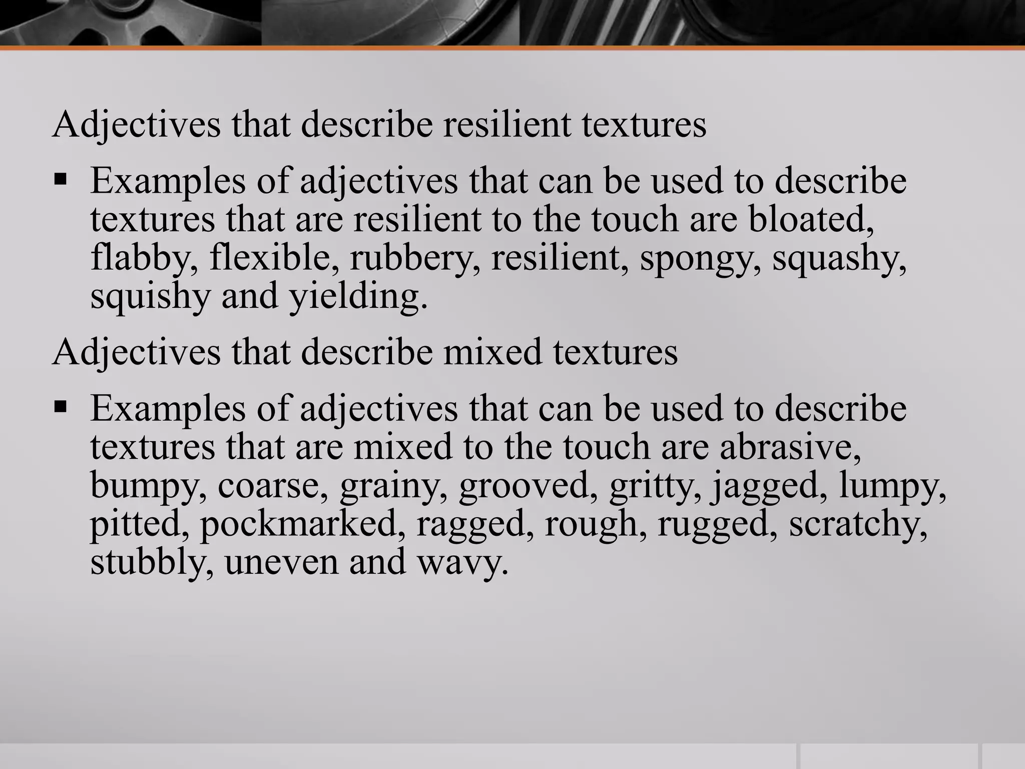 Adjectives that describe resilient textures
 Examples of adjectives that can be used to describe
  textures that are resilient to the touch are bloated,
  flabby, flexible, rubbery, resilient, spongy, squashy,
  squishy and yielding.
Adjectives that describe mixed textures
 Examples of adjectives that can be used to describe
  textures that are mixed to the touch are abrasive,
  bumpy, coarse, grainy, grooved, gritty, jagged, lumpy,
  pitted, pockmarked, ragged, rough, rugged, scratchy,
  stubbly, uneven and wavy.
 