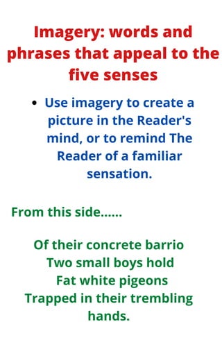 Imagery: words and
phrases that appeal to the
five senses
Use imagery to create a
picture in the Reader's
mind, or to remind The
Reader of a familiar
sensation.
Of their concrete barrio
Two small boys hold
Fat white pigeons
Trapped in their trembling
hands.
From this side......
 