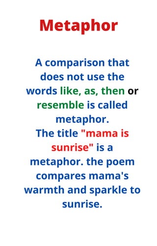 Metaphor
A comparison that
does not use the
words like, as, then or
resemble is called
metaphor.
The title "mama is
sunrise" is a
metaphor. the poem
compares mama's
warmth and sparkle to
sunrise.
 