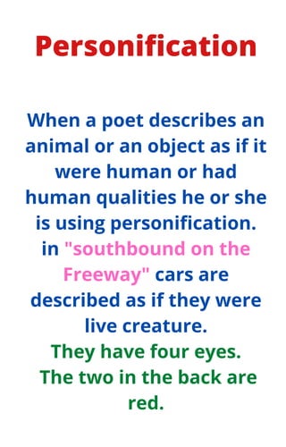 Personification
When a poet describes an
animal or an object as if it
were human or had
human qualities he or she
is using personification.
in "southbound on the
Freeway" cars are
described as if they were
live creature.
They have four eyes.
The two in the back are
red.
 