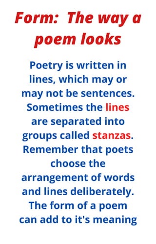 Form: The way a
poem looks
Poetry is written in
lines, which may or
may not be sentences.
Sometimes the lines
are separated into
groups called stanzas.
Remember that poets
choose the
arrangement of words
and lines deliberately.
The form of a poem
can add to it's meaning
 