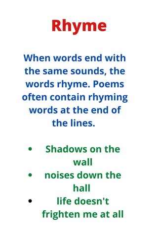 Rhyme
Shadows on the
wall
noises down the
hall
life doesn't
frighten me at all
When words end with
the same sounds, the
words rhyme. Poems
often contain rhyming
words at the end of
the lines.
 