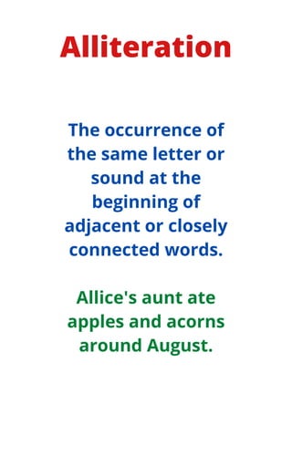 Alliteration
The occurrence of
the same letter or
sound at the
beginning of
adjacent or closely
connected words.
Allice's aunt ate
apples and acorns
around August.
 