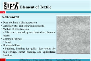 22
All Right Reserve © State Institute Of Design Lect. Anil Kumar (Textile Design)
Element of Textile
Non-woven
• Does not have a distinct pattern
• Generally stiff and somewhat scratchy
• Method of Construction:
• Fibers are bonded by mechanical or chemical
means
• Common Fabrics:
• Pelon
• Household Uses:
• Bedding, backing for quilts, dust cloths for
box springs, carpet backing, and upholstered
furniture
 