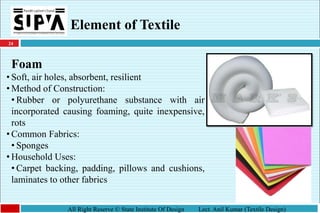 24
All Right Reserve © State Institute Of Design Lect. Anil Kumar (Textile Design)
Element of Textile
Foam
• Soft, air holes, absorbent, resilient
• Method of Construction:
• Rubber or polyurethane substance with air
incorporated causing foaming, quite inexpensive,
rots
• Common Fabrics:
• Sponges
• Household Uses:
• Carpet backing, padding, pillows and cushions,
laminates to other fabrics
 