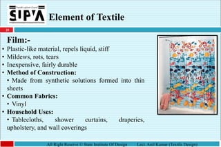 25
All Right Reserve © State Institute Of Design Lect. Anil Kumar (Textile Design)
Element of Textile
Film:-
• Plastic-like material, repels liquid, stiff
• Mildews, rots, tears
• Inexpensive, fairly durable
• Method of Construction:
• Made from synthetic solutions formed into thin
sheets
• Common Fabrics:
• Vinyl
• Household Uses:
• Tablecloths, shower curtains, draperies,
upholstery, and wall coverings
 