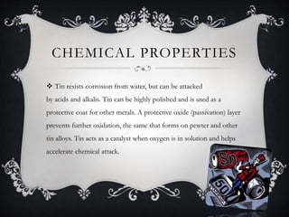 CHEMICAL PROPERTIES
 Tin resists corrosion from water, but can be attacked
by acids and alkalis. Tin can be highly polished and is used as a
protective coat for other metals. A protective oxide (passivation) layer
prevents further oxidation, the same that forms on pewter and other
tin alloys. Tin acts as a catalyst when oxygen is in solution and helps
accelerate chemical attack.
 