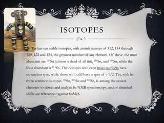 ISOTOPES
 Tin has ten stable isotopes, with atomic masses of 112, 114 through
120, 122 and 124, the greatest number of any element. Of these, the most
abundant are 120Sn (almost a third of all tin), 118Sn, and 116Sn, while the
least abundant is 115Sn. The isotopes with even mass numbers have
no nuclear spin, while those with odd have a spin of +1/2. Tin, with its
three common isotopes 116Sn, 118Sn and 120Sn, is among the easiest
elements to detect and analyze by NMR spectroscopy, and its chemical
shifts are referenced against SnMe4.
 