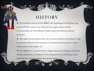 HISTORY
 Tin extraction and use can be dated to the beginnings of the Bronze Age
around 3000 BC, when it was observed that copper objects formed
of polymetallic ores with different metal contents had different physical
properties.
 The earliest bronze objects had a tin or arsenic content of less than 2% and
are therefore believed to be the result of unintentional alloying due to trace
metal content in the copper ore.
 The addition of a second metal to copper increases its hardness, lowers the
melting temperature, and improves the casting process by producing a more
fluid melt that cools to a denser, less spongy metal.
 