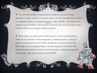  Tin had a direct impact on human history mainly on account of bronze,
although it could be used in its own right, witness a tin ring and pilgrim bottle found
in an Egyptian tomb of the eighteenth dynasty (1580–1350 BC). The Chinese were
mining tin around 700 BC in the province of Yunnan. Pure tin has also been found
at Machu Picchu, the mountain citadel of the Incas.
 When copper was alloyed with around 5 per cent of tin it produced bronze,
which not only melted at a lower temperature, so making it easier to work, but
produced a metal that was much harder, and ideal for tools and weapons. The
Bronze Age is now a recognised stage in the development of civilisation. How
bronze was discovered we do not know, but the peoples of Egypt, Mesopotamia,
and the Indus valley started using it around 3000 BC.
 