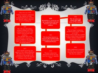 About the year 1670
Andrew Yarranton undertook,
at the expence of some
enterprising persons, a journey
into Saxony, order to discover
the art of making tin
1857
The 150 year old building,
located in Klang, has a long
trading history and was once
used to store tin and other
products.
Two decades later, it was
converted into a museum. The
various exhibits in the museum
depict the history of Selangor's
tin mining industry
1871
James Smith found the rich
deposit of tin at Mount Bischoff.
The discovery of tin drew the
attention of the people to the
investigation of the rich mineral
resources of the colony.
1872
Thomas Carlean first
discovered stream tin here
near the source of vegetable
creek
1883
Tin has been known to
occur in the southern hills
which drawn the attention
to Richard Pearce.
1929
World War 1, metal tin was
the medical first aid item
issued to the military
soldiers.
1988
The tin mine was
closed after 4000
years of Tin mining
2007
The ten largest companies
produced most of the world's
tin in 2007.
Most of the world's tin is traded
on the London Metal Exchange.
Largest mining companies by
production in tons.
2000
copper implements contained
very little tin as local reserves
of tin had been exhausted.
The first tin artifacts.
 