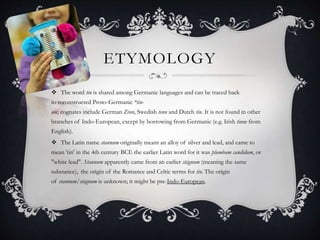 ETYMOLOGY
 The word tin is shared among Germanic languages and can be traced back
to reconstructed Proto-Germanic *tin-
om; cognates include German Zinn, Swedish tenn and Dutch tin. It is not found in other
branches of Indo-European, except by borrowing from Germanic (e.g. Irish tinne from
English).
 The Latin name stannum originally meant an alloy of silver and lead, and came to
mean 'tin' in the 4th century BCE the earlier Latin word for it was plumbum candidum, or
"white lead". Stannum apparently came from an earlier stāgnum (meaning the same
substance),] the origin of the Romance and Celtic terms for tin. The origin
of stannum/stāgnum is unknown; it might be pre-Indo-European.
 