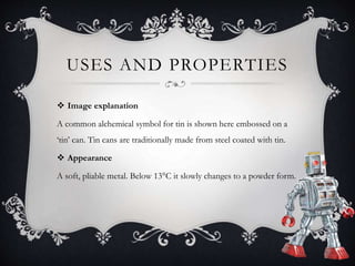 USES AND PROPERTIES
 Image explanation
A common alchemical symbol for tin is shown here embossed on a
‘tin’ can. Tin cans are traditionally made from steel coated with tin.
 Appearance
A soft, pliable metal. Below 13°C it slowly changes to a powder form.
 