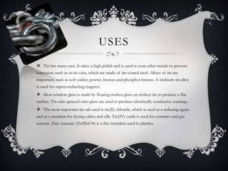 USES
 Tin has many uses. It takes a high polish and is used to coat other metals to prevent
corrosion, such as in tin cans, which are made of tin-coated steel. Alloys of tin are
important, such as soft solder, pewter, bronze and phosphor bronze. A niobium-tin alloy
is used for superconducting magnets.
 Most window glass is made by floating molten glass on molten tin to produce a flat
surface. Tin salts sprayed onto glass are used to produce electrically conductive coatings.
 The most important tin salt used is tin(II) chloride, which is used as a reducing agent
and as a mordant for dyeing calico and silk. Tin(IV) oxide is used for ceramics and gas
sensors. Zinc stannate (Zn2SnO4) is a fire-retardant used in plastics.
 