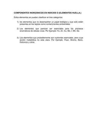 COMPONENTES INORGÁNICOS EN INDICIOS O (ELEMENTOS HUELLA.)
Estos elementos se pueden clasificar en tres categorías:
1) los elementos que no desempeñan un papel biológico y que solo están
presentes en los tejidos como contaminantes ambientales.
2) Los elementos que parecen ser esenciales para los procesos
enzimáticos de células vivas. Por Ejemplo: Fe, Zn, Cu, Mo, I, Mn, Se.
3) Los elementos que probablemente son nutrientes esenciales, pero cuya
acción metabólica no esta clara. Por Ejemplo: Fluor, Bromo, Bario,
Estroncio y otros.