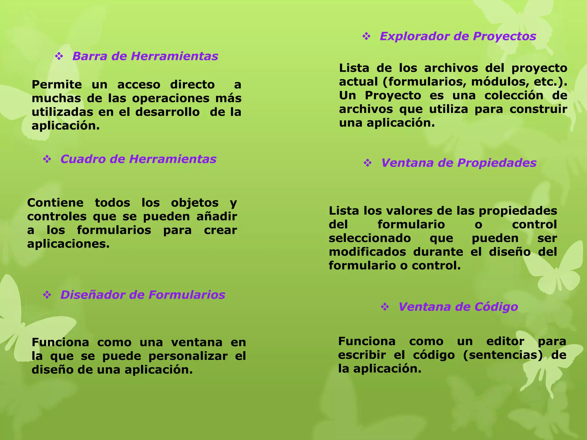  Explorador de Proyectos
    Barra de Herramientas
                                     Lista de los archivos del proyecto
Permite un acceso directo       a    actual (formularios, módulos, etc.).
muchas de las operaciones más        Un Proyecto es una colección de
utilizadas en el desarrollo de la    archivos que utiliza para construir
aplicación.                          una aplicación.


   Cuadro de Herramientas                Ventana de Propiedades


Contiene todos los objetos y
controles que se pueden añadir      Lista los valores de las propiedades
a los formularios para crear        del     formulario      o     control
aplicaciones.                       seleccionado     que    pueden    ser
                                    modificados durante el diseño del
                                    formulario o control.

   Diseñador de Formularios
                                             Ventana de Código


Funciona como una ventana en         Funciona como un editor para
la que se puede personalizar el      escribir el código (sentencias) de
diseño de una aplicación.            la aplicación.
 