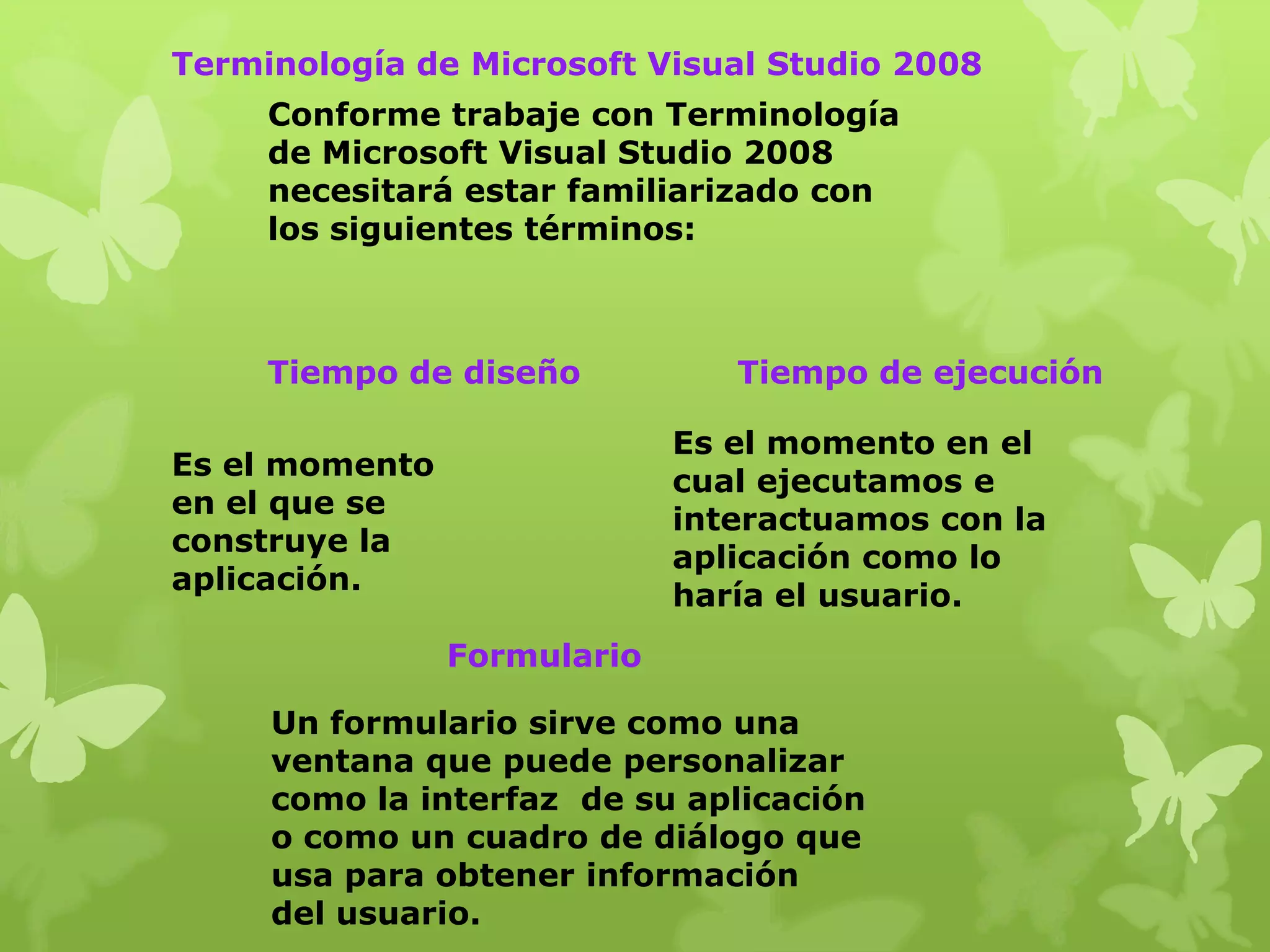 Terminología de Microsoft Visual Studio 2008
     Conforme trabaje con Terminología
     de Microsoft Visual Studio 2008
     necesitará estar familiarizado con
     los siguientes términos:



     Tiempo de diseño           Tiempo de ejecución

                             Es el momento en el
Es el momento
                             cual ejecutamos e
en el que se
                             interactuamos con la
construye la
                             aplicación como lo
aplicación.
                             haría el usuario.
                Formulario

     Un formulario sirve como una
     ventana que puede personalizar
     como la interfaz de su aplicación
     o como un cuadro de diálogo que
     usa para obtener información
     del usuario.
 