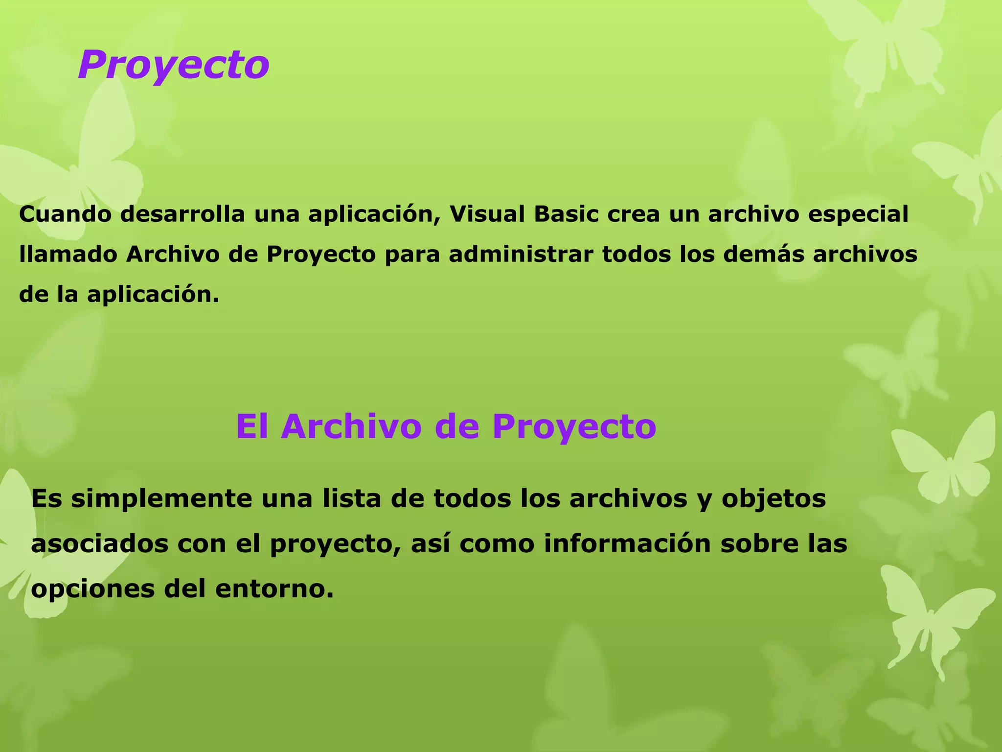 Proyecto


Cuando desarrolla una aplicación, Visual Basic crea un archivo especial
llamado Archivo de Proyecto para administrar todos los demás archivos
de la aplicación.




                    El Archivo de Proyecto

 Es simplemente una lista de todos los archivos y objetos
 asociados con el proyecto, así como información sobre las
 opciones del entorno.
 
