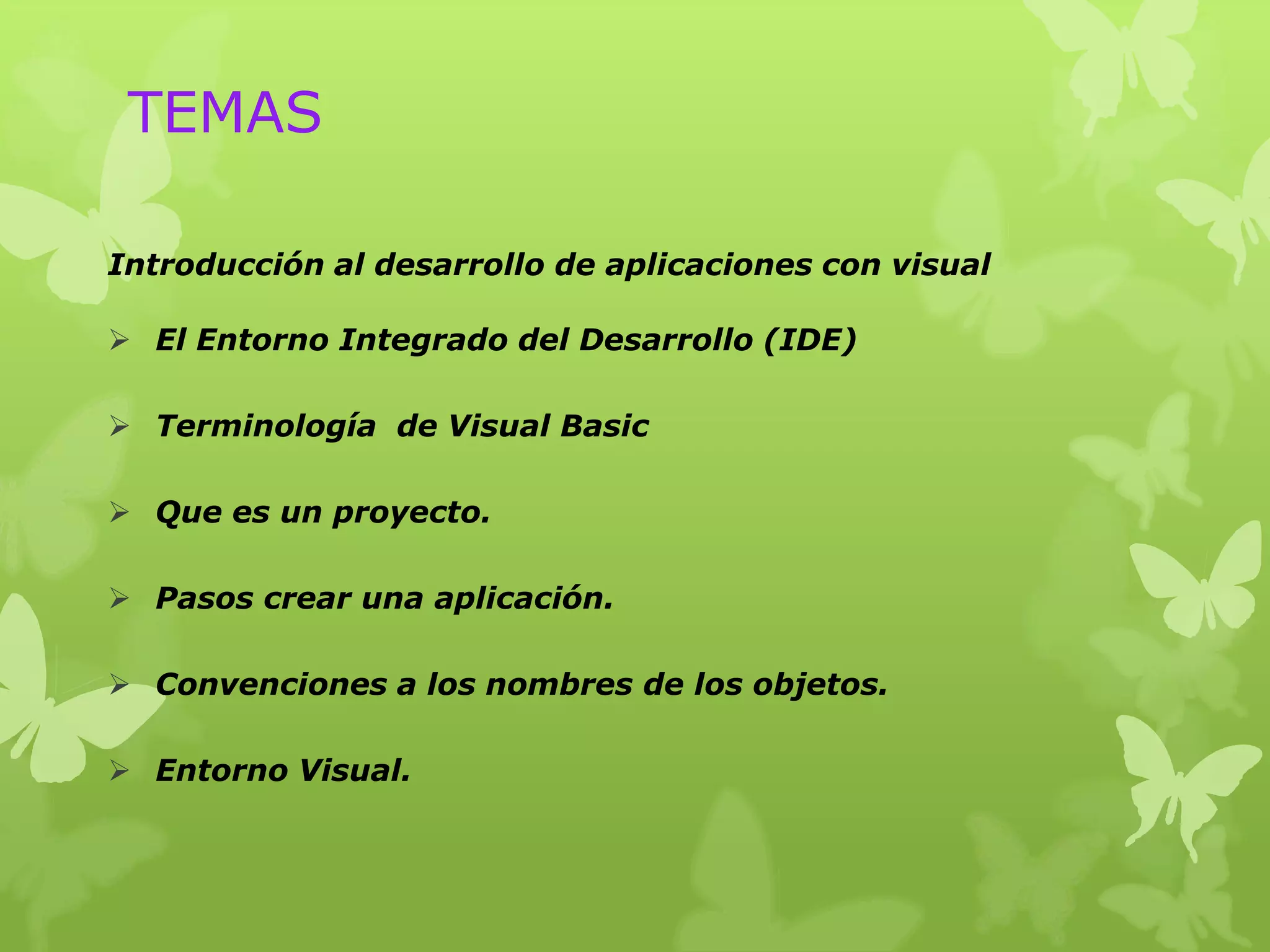 TEMAS

Introducción al desarrollo de aplicaciones con visual

 El Entorno Integrado del Desarrollo (IDE)

 Terminología de Visual Basic

 Que es un proyecto.

 Pasos crear una aplicación.

 Convenciones a los nombres de los objetos.

 Entorno Visual.
 