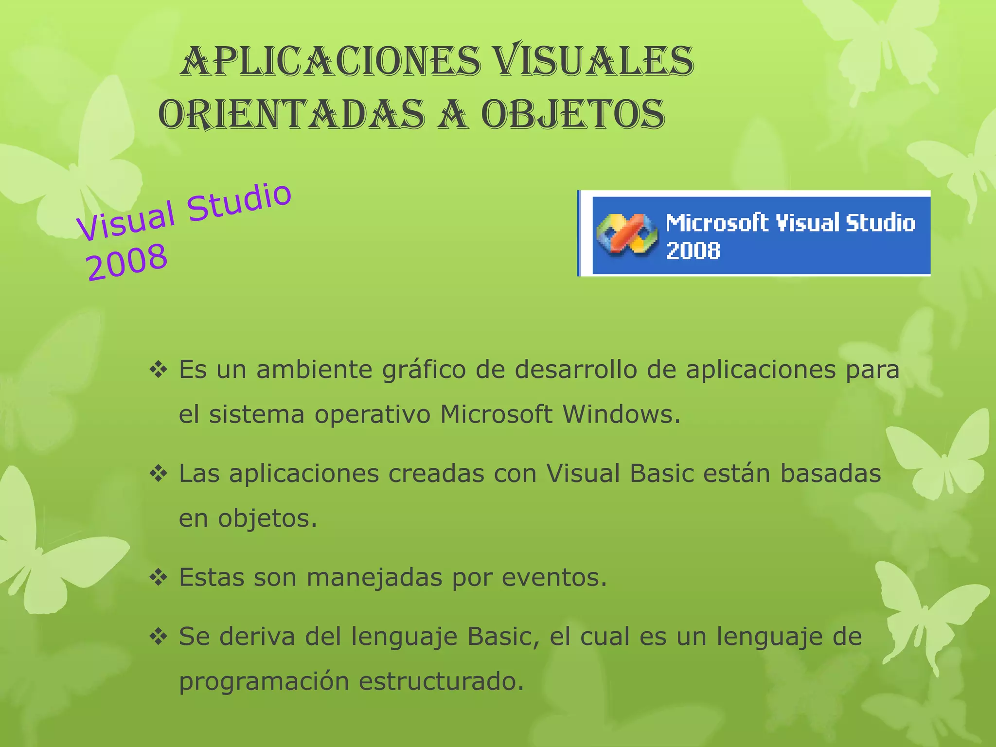APLICACIONES VISUALES
ORIENTADAS A OBJETOS




 Es un ambiente gráfico de desarrollo de aplicaciones para
  el sistema operativo Microsoft Windows.

 Las aplicaciones creadas con Visual Basic están basadas
  en objetos.

 Estas son manejadas por eventos.

 Se deriva del lenguaje Basic, el cual es un lenguaje de
  programación estructurado.
 