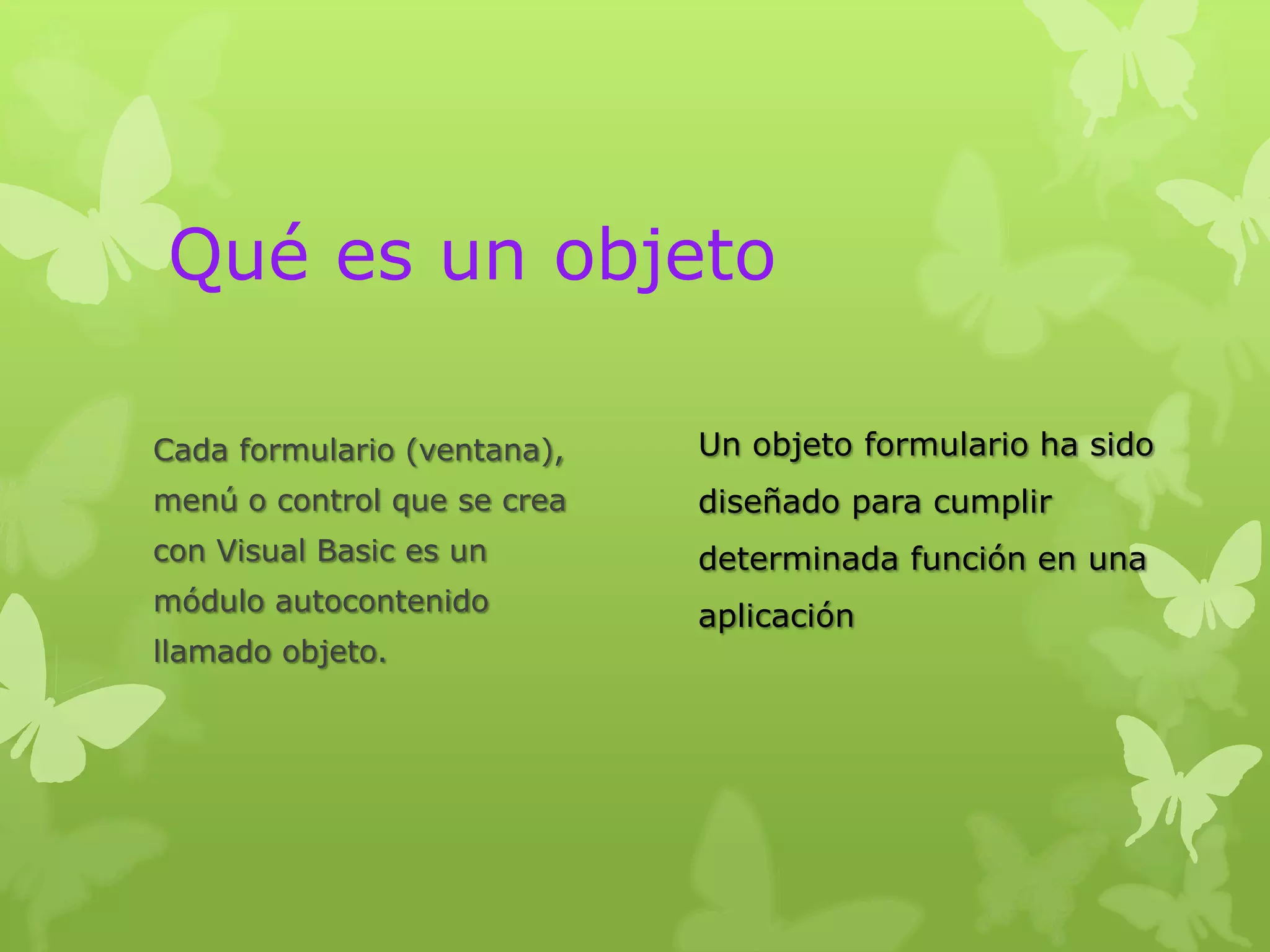 Qué es un objeto

Cada formulario (ventana),   Un objeto formulario ha sido
menú o control que se crea   diseñado para cumplir
con Visual Basic es un       determinada función en una
módulo autocontenido
                             aplicación
llamado objeto.
 