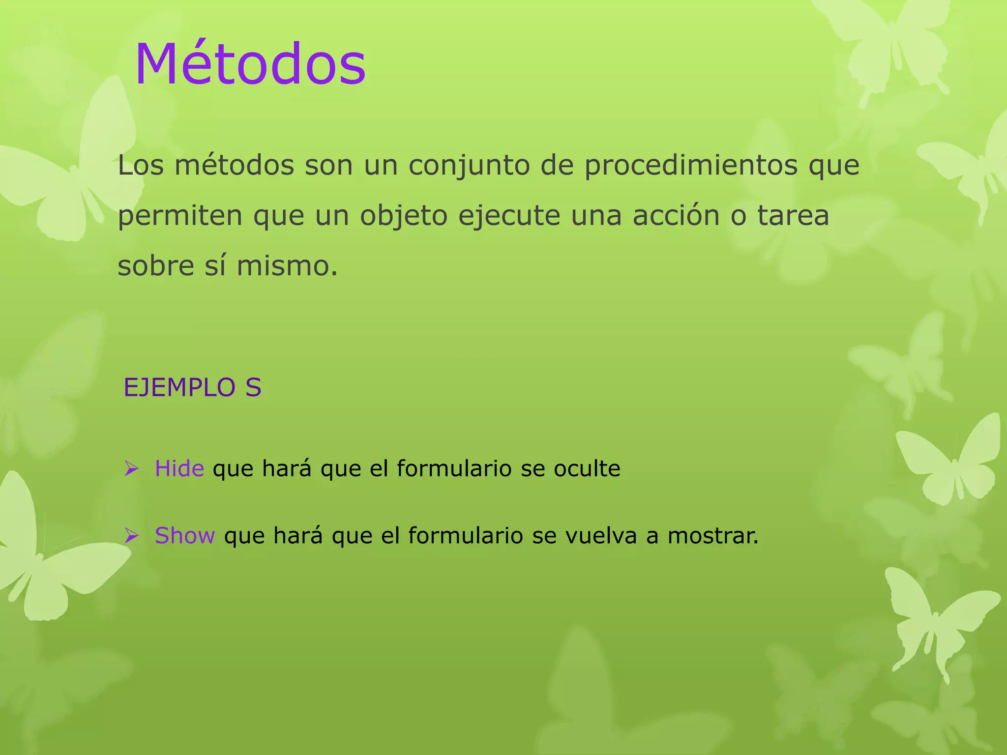 Métodos
Los métodos son un conjunto de procedimientos que
permiten que un objeto ejecute una acción o tarea
sobre sí mismo.



EJEMPLO S


 Hide que hará que el formulario se oculte


 Show que hará que el formulario se vuelva a mostrar.
 
