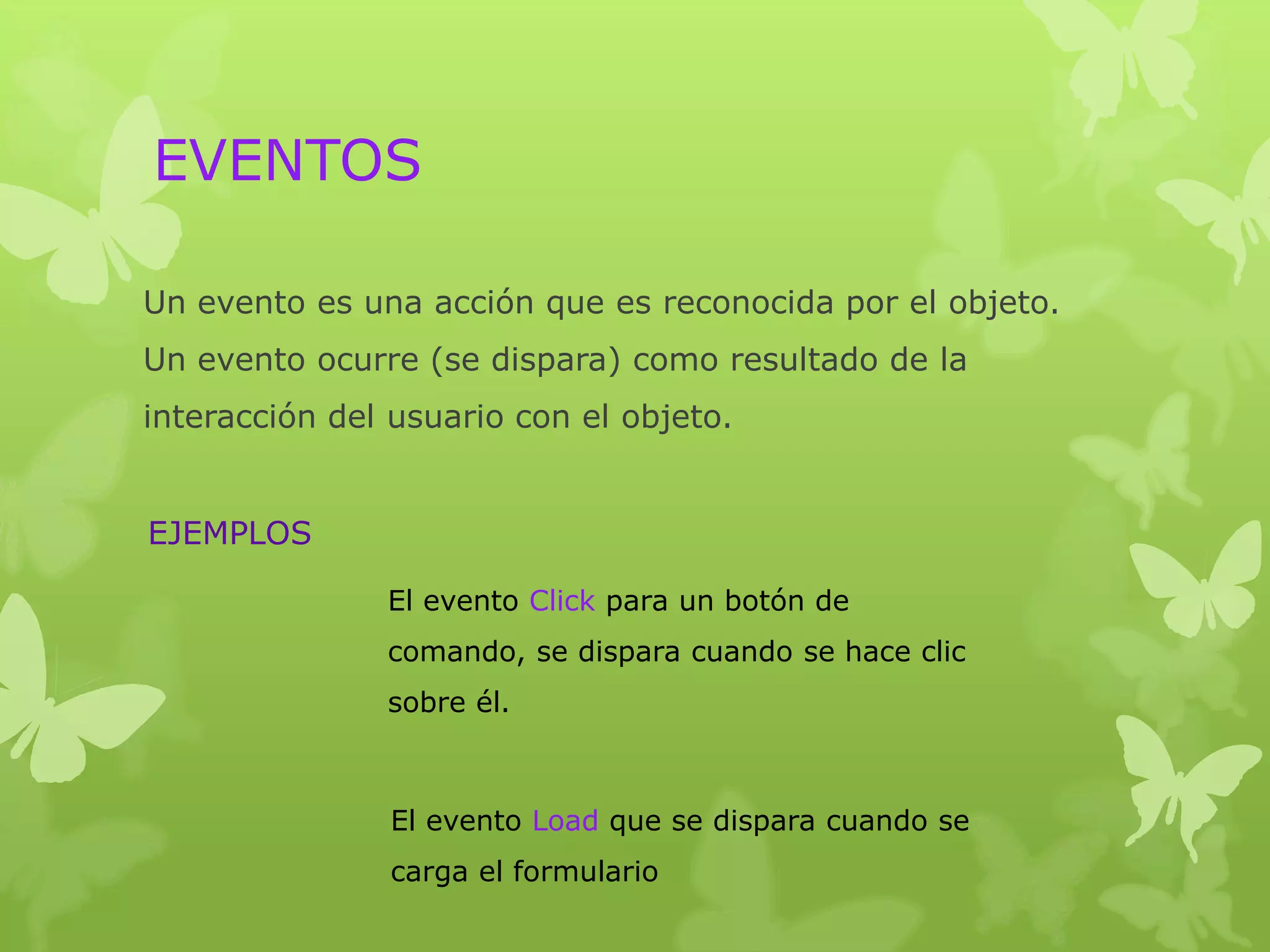 EVENTOS

Un evento es una acción que es reconocida por el objeto.
Un evento ocurre (se dispara) como resultado de la
interacción del usuario con el objeto.


EJEMPLOS

               El evento Click para un botón de
               comando, se dispara cuando se hace clic
               sobre él.



               El evento Load que se dispara cuando se
               carga el formulario
 