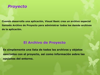 Proyecto


Cuando desarrolla una aplicación, Visual Basic crea un archivo especial
llamado Archivo de Proyecto para administrar todos los demás archivos
de la aplicación.




                    El Archivo de Proyecto

 Es simplemente una lista de todos los archivos y objetos
 asociados con el proyecto, así como información sobre las
 opciones del entorno.
 