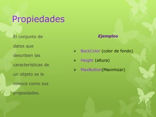 Propiedades
El conjunto de                   Ejemplos

datos que
                        BackColor (color de fondo)
describen las
                        Height (altura)
características de
                        MaxButton(Maximizar)
un objeto se le

conoce como sus

propiedades.
 