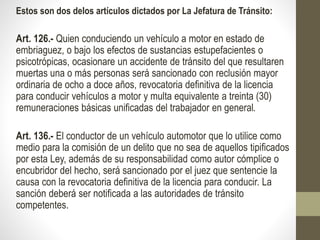 Estos son dos delos artículos dictados por La Jefatura de Tránsito:
Art. 126.- Quien conduciendo un vehículo a motor en estado de
embriaguez, o bajo los efectos de sustancias estupefacientes o
psicotrópicas, ocasionare un accidente de tránsito del que resultaren
muertas una o más personas será sancionado con reclusión mayor
ordinaria de ocho a doce años, revocatoria definitiva de la licencia
para conducir vehículos a motor y multa equivalente a treinta (30)
remuneraciones básicas unificadas del trabajador en general.
Art. 136.- El conductor de un vehículo automotor que lo utilice como
medio para la comisión de un delito que no sea de aquellos tipificados
por esta Ley, además de su responsabilidad como autor cómplice o
encubridor del hecho, será sancionado por el juez que sentencie la
causa con la revocatoria definitiva de la licencia para conducir. La
sanción deberá ser notificada a las autoridades de tránsito
competentes.
 
