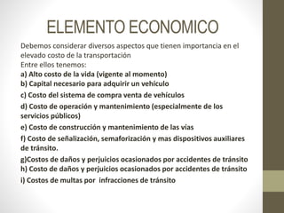 ELEMENTO ECONOMICO
Debemos considerar diversos aspectos que tienen importancia en el
elevado costo de la transportación
Entre ellos tenemos:
a) Alto costo de la vida (vigente al momento)
b) Capital necesario para adquirir un vehículo
c) Costo del sistema de compra venta de vehículos
d) Costo de operación y mantenimiento (especialmente de los
servicios públicos)
e) Costo de construcción y mantenimiento de las vías
f) Costo de señalización, semaforización y mas dispositivos auxiliares
de tránsito.
g)Costos de daños y perjuicios ocasionados por accidentes de tránsito
h) Costo de daños y perjuicios ocasionados por accidentes de tránsito
i) Costos de multas por infracciones de tránsito
 