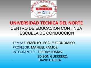 UNIVERSIDAD TECNICA DEL NORTE
CENTRO DE EDUCACION CONTINUA
ESCUELA DE CONDUCCION
TEMA: ELEMENTO LEGAL Y ECONOMICO.
PROFESOR: MANUEL RAMOS.
INTEGRANTES: FREDDY LOMAS.
EDISON GUERRERO.
. DAVID GARCIA.
 